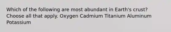 Which of the following are most abundant in Earth's crust? Choose all that apply. Oxygen Cadmium Titanium Aluminum Potassium