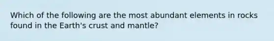 Which of the following are the most abundant elements in rocks found in the Earth's crust and mantle?