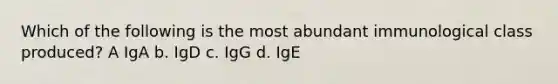 Which of the following is the most abundant immunological class produced? A IgA b. IgD c. IgG d. IgE