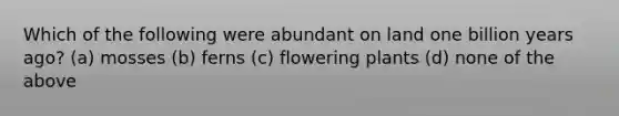 Which of the following were abundant on land one billion years ago? (a) mosses (b) ferns (c) flowering plants (d) none of the above