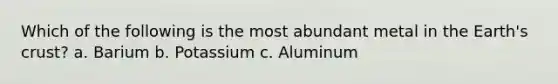 Which of the following is the most abundant metal in the Earth's crust? a. Barium b. Potassium c. Aluminum