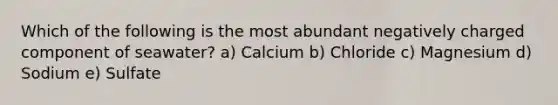 Which of the following is the most abundant negatively charged component of seawater? a) Calcium b) Chloride c) Magnesium d) Sodium e) Sulfate