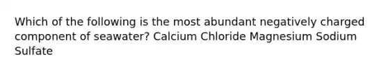 Which of the following is the most abundant negatively charged component of seawater? Calcium Chloride Magnesium Sodium Sulfate