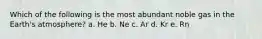 Which of the following is the most abundant noble gas in the Earth's atmosphere? a. He b. Ne c. Ar d. Kr e. Rn