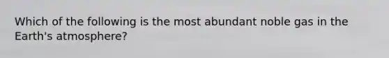 Which of the following is the most abundant noble gas in the Earth's atmosphere?