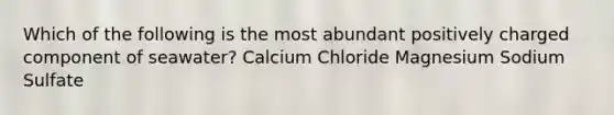 Which of the following is the most abundant positively charged component of seawater? Calcium Chloride Magnesium Sodium Sulfate