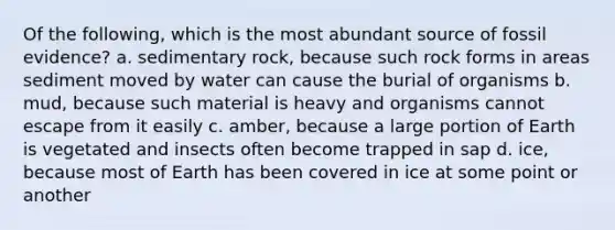 Of the following, which is the most abundant source of fossil evidence? a. sedimentary rock, because such rock forms in areas sediment moved by water can cause the burial of organisms b. mud, because such material is heavy and organisms cannot escape from it easily c. amber, because a large portion of Earth is vegetated and insects often become trapped in sap d. ice, because most of Earth has been covered in ice at some point or another