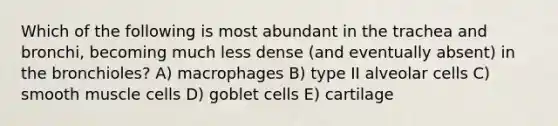 Which of the following is most abundant in the trachea and bronchi, becoming much less dense (and eventually absent) in the bronchioles? A) macrophages B) type II alveolar cells C) smooth muscle cells D) goblet cells E) cartilage