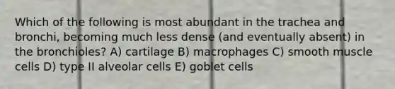 Which of the following is most abundant in the trachea and bronchi, becoming much less dense (and eventually absent) in the bronchioles? A) cartilage B) macrophages C) smooth muscle cells D) type II alveolar cells E) goblet cells