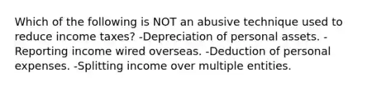 Which of the following is NOT an abusive technique used to reduce income taxes? -Depreciation of personal assets. -Reporting income wired overseas. -Deduction of personal expenses. -Splitting income over multiple entities.