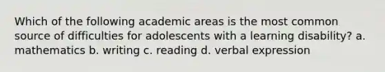 Which of the following academic areas is the most common source of difficulties for adolescents with a learning disability? a. mathematics b. writing c. reading d. verbal expression