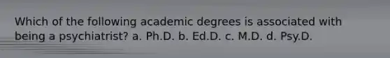 Which of the following academic degrees is associated with being a psychiatrist? a. Ph.D. b. Ed.D. c. M.D. d. Psy.D.