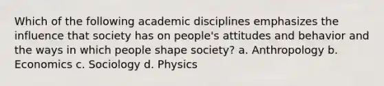 Which of the following academic disciplines emphasizes the influence that society has on people's attitudes and behavior and the ways in which people shape society? a. Anthropology b. Economics c. Sociology d. Physics