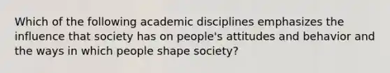 Which of the following academic disciplines emphasizes the influence that society has on people's attitudes and behavior and the ways in which people shape society?