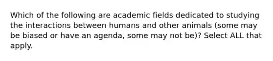 Which of the following are academic fields dedicated to studying the interactions between humans and other animals (some may be biased or have an agenda, some may not be)? Select ALL that apply.