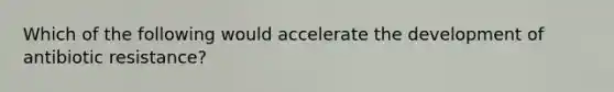 Which of the following would accelerate the development of antibiotic resistance?