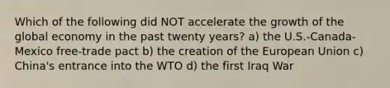 Which of the following did NOT accelerate the growth of the global economy in the past twenty years? a) the U.S.-Canada-Mexico free-trade pact b) the creation of the European Union c) China's entrance into the WTO d) the first Iraq War