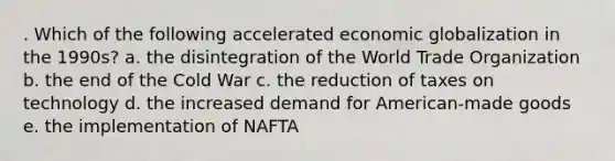 . Which of the following accelerated economic globalization in the 1990s? a. the disintegration of the World Trade Organization b. the end of the Cold War c. the reduction of taxes on technology d. the increased demand for American-made goods e. the implementation of NAFTA