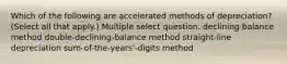 Which of the following are accelerated methods of depreciation? (Select all that apply.) Multiple select question. declining balance method double-declining-balance method straight-line depreciation sum-of-the-years'-digits method