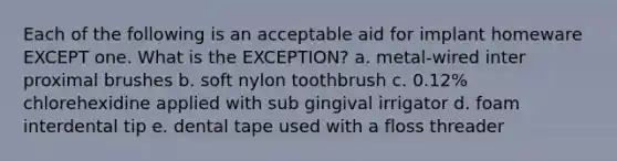 Each of the following is an acceptable aid for implant homeware EXCEPT one. What is the EXCEPTION? a. metal-wired inter proximal brushes b. soft nylon toothbrush c. 0.12% chlorehexidine applied with sub gingival irrigator d. foam interdental tip e. dental tape used with a floss threader