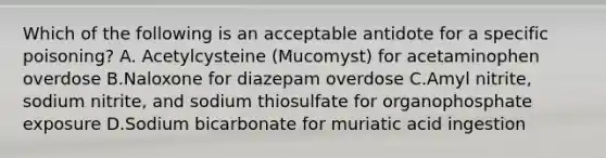 Which of the following is an acceptable antidote for a specific​ poisoning? A. Acetylcysteine​ (Mucomyst) for acetaminophen overdose B.Naloxone for diazepam overdose C.Amyl​ nitrite, sodium​ nitrite, and sodium thiosulfate for organophosphate exposure D.Sodium bicarbonate for muriatic acid ingestion