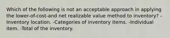 Which of the following is not an acceptable approach in applying the lower-of-cost-and net realizable value method to inventory? -Inventory location. -Categories of inventory items. -Individual item. -Total of the inventory.