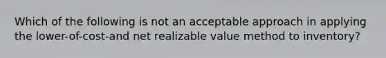 Which of the following is not an acceptable approach in applying the lower-of-cost-and net realizable value method to inventory?