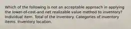 Which of the following is not an acceptable approach in applying the lower-of-cost-and net realizable value method to inventory? Individual item. Total of the inventory. Categories of inventory items. Inventory location.