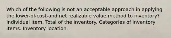 Which of the following is not an acceptable approach in applying the lower-of-cost-and net realizable value method to inventory? Individual item. Total of the inventory. Categories of inventory items. Inventory location.