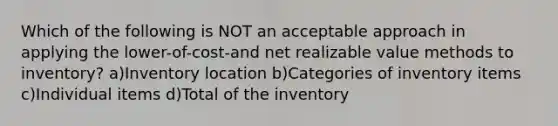 Which of the following is NOT an acceptable approach in applying the lower-of-cost-and net realizable value methods to inventory? a)Inventory location b)Categories of inventory items c)Individual items d)Total of the inventory