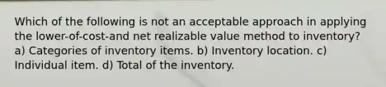 Which of the following is not an acceptable approach in applying the lower-of-cost-and net realizable value method to inventory? a) Categories of inventory items. b) Inventory location. c) Individual item. d) Total of the inventory.