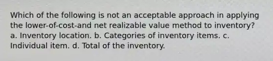 Which of the following is not an acceptable approach in applying the lower-of-cost-and net realizable value method to inventory? a. Inventory location. b. Categories of inventory items. c. Individual item. d. Total of the inventory.