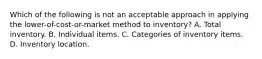 Which of the following is not an acceptable approach in applying the lower-of-cost-or-market method to inventory? A. Total inventory. B. Individual items. C. Categories of inventory items. D. Inventory location.