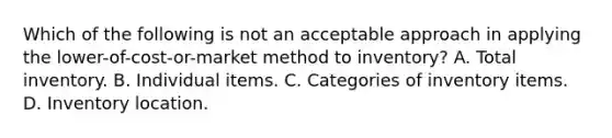 Which of the following is not an acceptable approach in applying the lower-of-cost-or-market method to inventory? A. Total inventory. B. Individual items. C. Categories of inventory items. D. Inventory location.