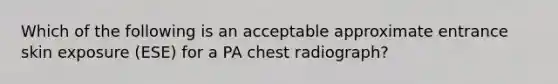 Which of the following is an acceptable approximate entrance skin exposure (ESE) for a PA chest radiograph?