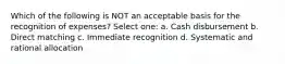 Which of the following is NOT an acceptable basis for the recognition of expenses? Select one: a. Cash disbursement b. Direct matching c. Immediate recognition d. Systematic and rational allocation