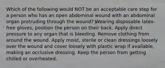 Which of the following would NOT be an acceptable care step for a person who has an open abdominal wound with an abdominal organ protruding through the wound? Wearing disposable latex-free gloves, position the person on their back. Apply direct pressure to any organ that is bleeding. Remove clothing from around the wound. Apply moist, sterile or clean dressings loosely over the wound and cover loosely with plastic wrap if available, making an occlusive dressing. Keep the person from getting chilled or overheated.