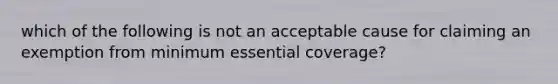 which of the following is not an acceptable cause for claiming an exemption from minimum essential coverage?