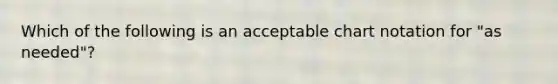 Which of the following is an acceptable chart notation for "as needed"?