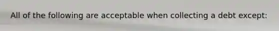 All of the following are acceptable when collecting a debt except: