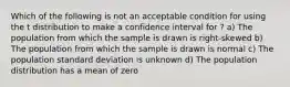 Which of the following is not an acceptable condition for using the t distribution to make a confidence interval for ? a) The population from which the sample is drawn is right-skewed b) The population from which the sample is drawn is normal c) The population standard deviation is unknown d) The population distribution has a mean of zero