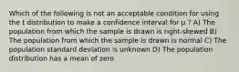 Which of the following is not an acceptable condition for using the t distribution to make a confidence interval for μ ? A) The population from which the sample is drawn is right-skewed B) The population from which the sample is drawn is normal C) The population standard deviation is unknown D) The population distribution has a mean of zero