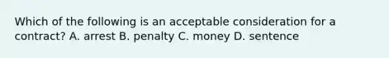 Which of the following is an acceptable consideration for a contract? A. arrest B. penalty C. money D. sentence