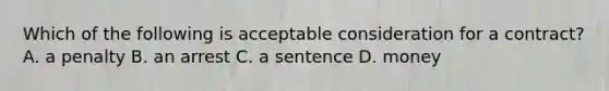 Which of the following is acceptable consideration for a contract? A. a penalty B. an arrest C. a sentence D. money