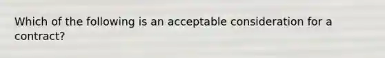 Which of the following is an acceptable consideration for a contract?