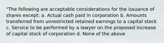 "The following are acceptable considerations for the issuance of shares except: a. Actual cash paid in corporation b. Amounts transferred from unrestricted retained earnings to a capital stock c. Service to be performed by a lawyer on the proposed increase of capital stock of corporation d. None of the above