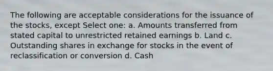 The following are acceptable considerations for the issuance of the stocks, except Select one: a. Amounts transferred from stated capital to unrestricted retained earnings b. Land c. Outstanding shares in exchange for stocks in the event of reclassification or conversion d. Cash