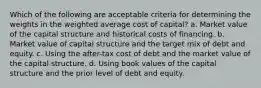 Which of the following are acceptable criteria for determining the weights in the weighted average cost of capital? a. Market value of the capital structure and historical costs of financing. b. Market value of capital structure and the target mix of debt and equity. c. Using the after-tax cost of debt and the market value of the capital structure. d. Using book values of the capital structure and the prior level of debt and equity.