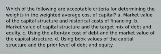 Which of the following are acceptable criteria for determining the weights in the weighted average cost of capital? a. Market value of the capital structure and historical costs of financing. b. Market value of capital structure and the target mix of debt and equity. c. Using the after-tax cost of debt and the market value of the capital structure. d. Using book values of the capital structure and the prior level of debt and equity.