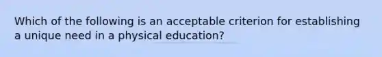 Which of the following is an acceptable criterion for establishing a unique need in a physical education?